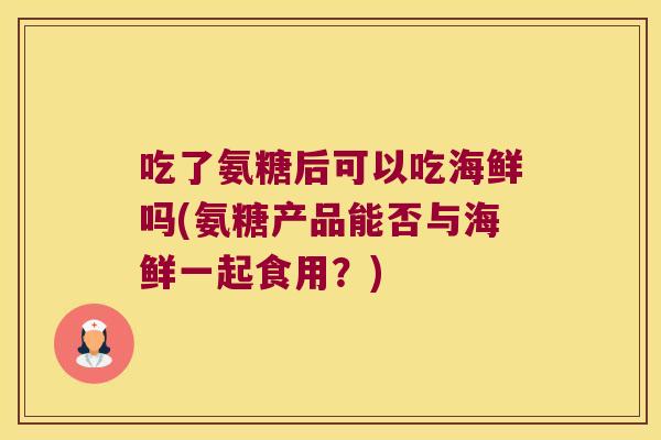 吃了氨糖后可以吃海鲜吗(氨糖产品能否与海鲜一起食用？)