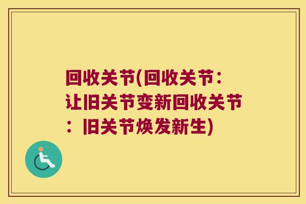 回收关节(回收关节:让旧关节变新回收关节:旧关节焕发新生) 回收关节(回收关节:让旧关节变新回收关节:旧关节焕发新生)