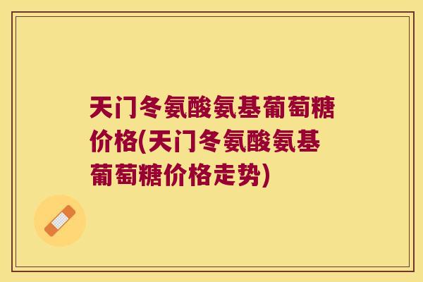 天门冬氨酸氨基葡萄糖价格(天门冬氨酸氨基葡萄糖价格走势)
