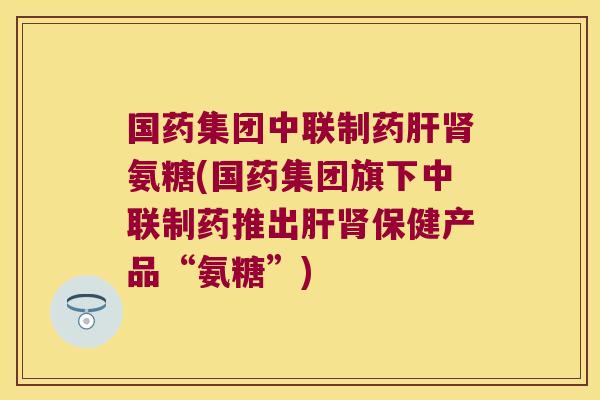 国药集团中联制药氨糖(国药集团旗下中联制药推出保健产品“氨糖”)