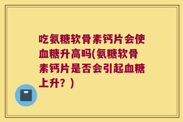 吃氨糖软骨素钙片会使升高吗(氨糖软骨素钙片是否会引起上升?) 吃氨糖软骨素钙片会使升高吗(氨糖软骨素钙片是否会引起上升?)