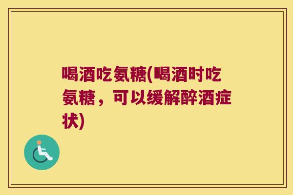 喝酒吃氨糖(喝酒时吃氨糖，可以缓解醉酒症状)