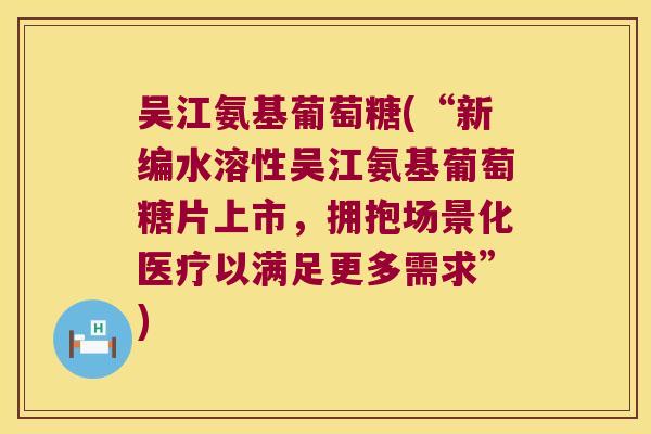 吴江氨基葡萄糖(“新编水溶性吴江氨基葡萄糖片上市,拥抱场景化医疗以满足更多需求”) 吴江氨基葡萄糖(“新编水溶性吴江氨基葡萄糖片上市,拥抱场景化医疗以满足更多需求”)
