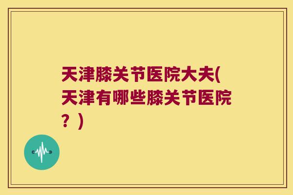 天津膝关节医院大夫(天津有哪些膝关节医院？)