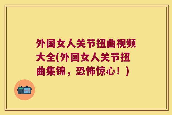 外国女人关节扭曲视频大全(外国女人关节扭曲集锦，恐怖惊心！)