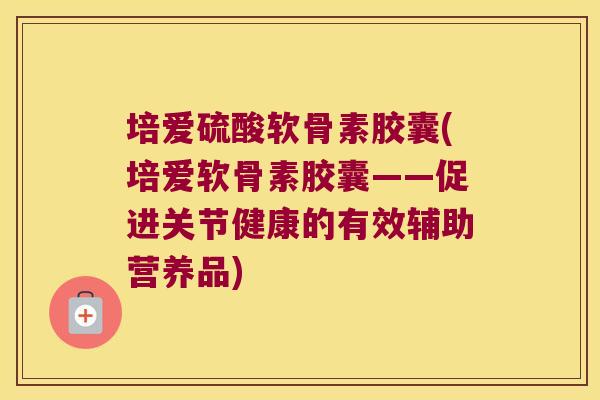 培爱硫酸软骨素胶囊(培爱软骨素胶囊——促进关节健康的有效辅助营养品)