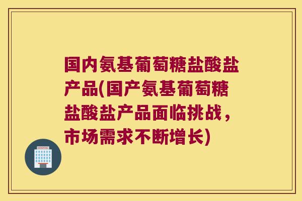 国内氨基葡萄糖盐酸盐产品(国产氨基葡萄糖盐酸盐产品面临挑战，市场需求不断增长)