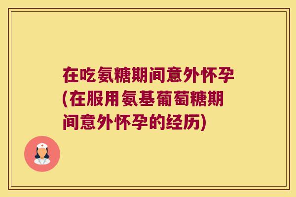 在吃氨糖期间意外怀孕(在服用氨基葡萄糖期间意外怀孕的经历)