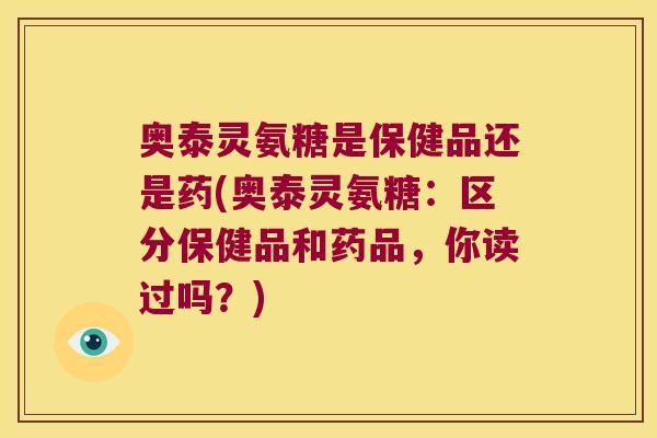 奥泰灵氨糖是保健品还是药(奥泰灵氨糖：区分保健品和药品，你读过吗？)