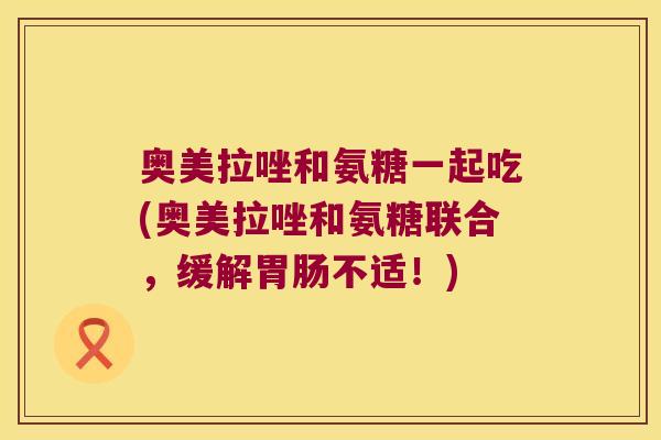 奥美拉唑和氨糖一起吃(奥美拉唑和氨糖联合,缓解不适!) 奥美拉唑和氨糖一起吃(奥美拉唑和氨糖联合,缓解不适!)