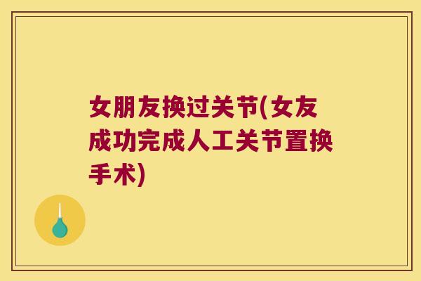 女朋友换过关节(女友成功完成人工关节置换手术) 女朋友换过关节(女友成功完成人工关节置换手术)