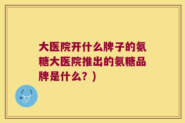 大医院开什么牌子的氨糖大医院推出的氨糖品牌是什么?) 大医院开什么牌子的氨糖大医院推出的氨糖品牌是什么?)