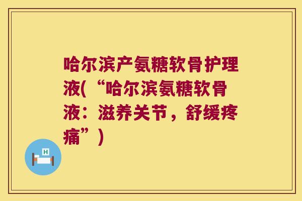 哈尔滨产氨糖软骨护理液(“哈尔滨氨糖软骨液:滋养关节,舒缓”) 哈尔滨产氨糖软骨护理液(“哈尔滨氨糖软骨液:滋养关节,舒缓”)
