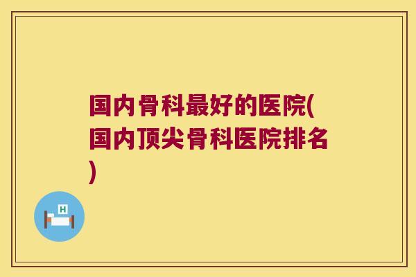 国内骨科好的医院(国内骨科医院排名) 国内骨科好的医院(国内骨科医院排名)
