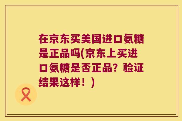 在京东买美国进口氨糖是正品吗(京东上买进口氨糖是否正品?验证结果这样!) 在京东买美国进口氨糖是正品吗(京东上买进口氨糖是否正品?验证结果这样!)