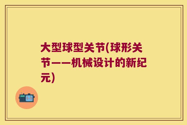 大型球型关节(球形关节——机械设计的新纪元) 大型球型关节(球形关节——机械设计的新纪元)