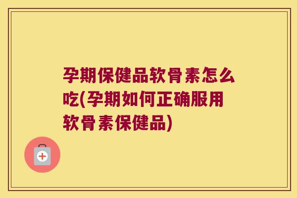 孕期保健品软骨素怎么吃(孕期如何正确服用软骨素保健品)