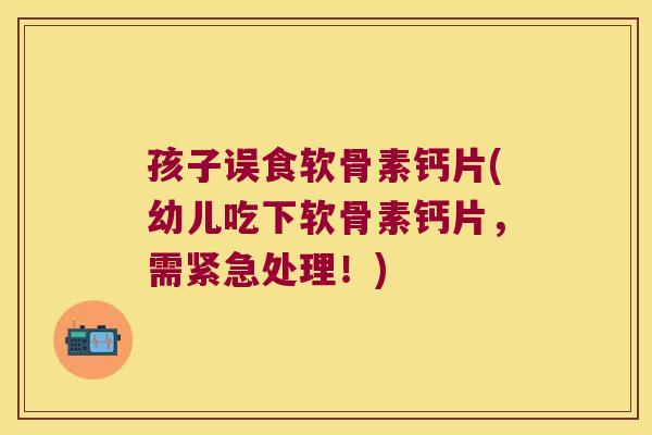 孩子误食软骨素钙片(幼儿吃下软骨素钙片，需紧急处理！)