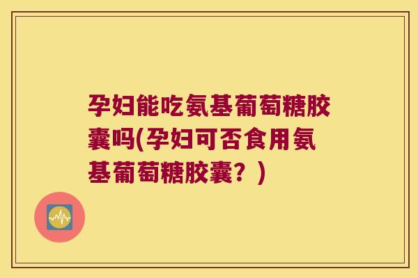 孕妇能吃氨基葡萄糖胶囊吗(孕妇可否食用氨基葡萄糖胶囊？)