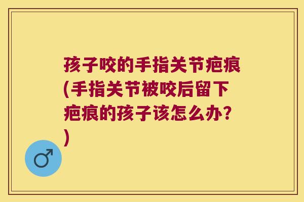 孩子咬的手指关节疤痕(手指关节被咬后留下疤痕的孩子该怎么办？)
