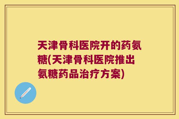 天津骨科医院开的药氨糖(天津骨科医院推出氨糖药品方案)
