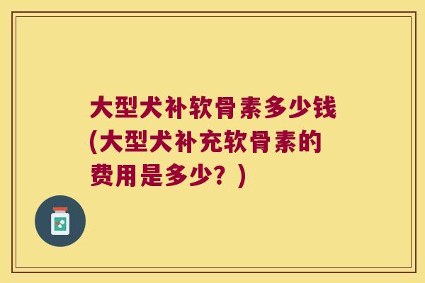 大型犬补软骨素多少钱(大型犬补充软骨素的费用是多少？)