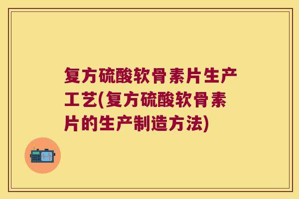 复方硫酸软骨素片生产工艺(复方硫酸软骨素片的生产制造方法)