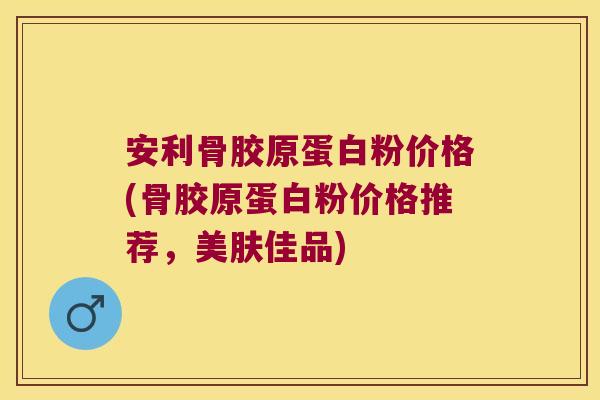 安利骨胶原蛋白粉价格(骨胶原蛋白粉价格推荐，美肤佳品)