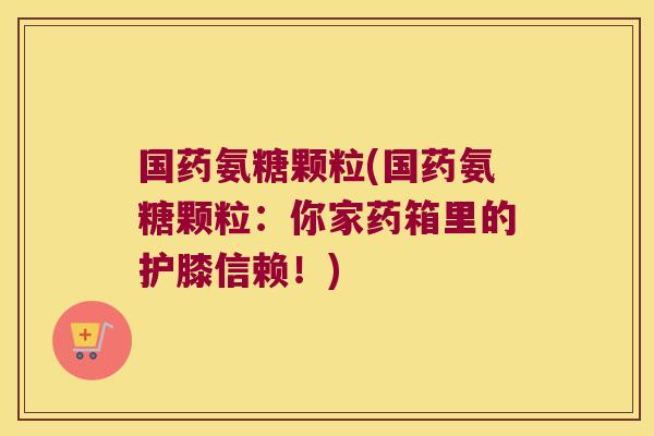 国药氨糖颗粒(国药氨糖颗粒：你家药箱里的护膝信赖！)