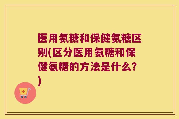 医用氨糖和保健氨糖区别(区分医用氨糖和保健氨糖的方法是什么？)