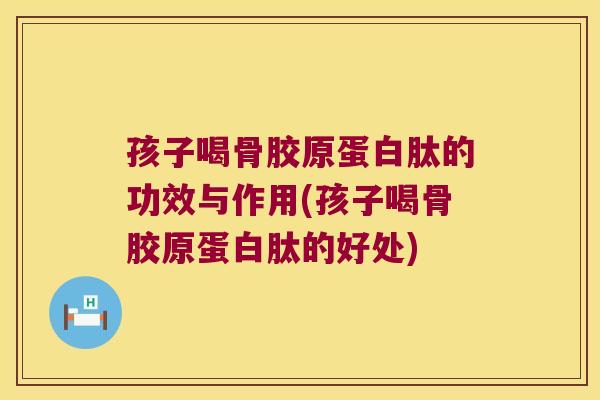 孩子喝骨胶原蛋白肽的功效与作用(孩子喝骨胶原蛋白肽的好处)