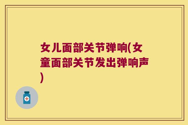 女儿面部关节弹响(女童面部关节发出弹响声) 女儿面部关节弹响(女童面部关节发出弹响声)