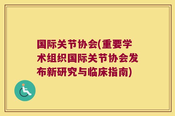 国际关节协会(重要学术组织国际关节协会发布新研究与临床指南) 国际关节协会(重要学术组织国际关节协会发布新研究与临床指南)