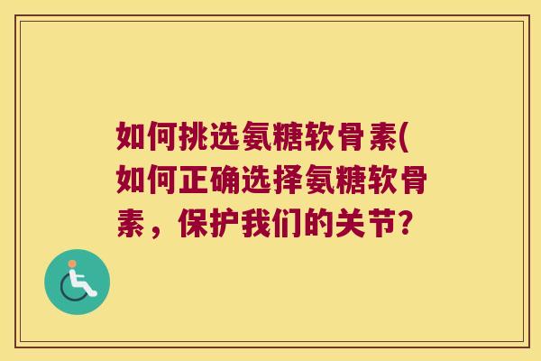 如何挑选氨糖软骨素(如何正确选择氨糖软骨素,保护我们的关节? 如何挑选氨糖软骨素(如何正确选择氨糖软骨素,保护我们的关节?