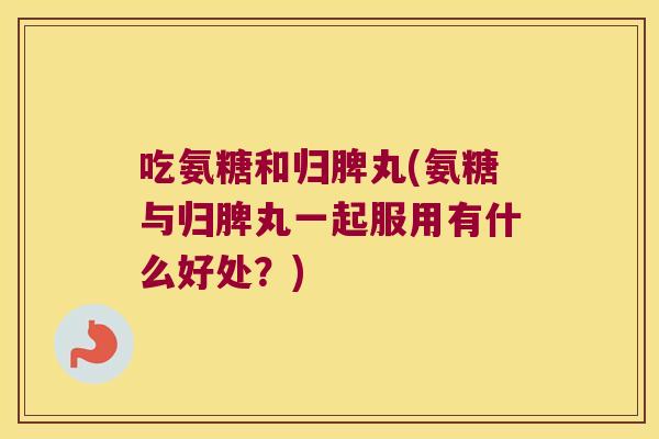 吃氨糖和归脾丸(氨糖与归脾丸一起服用有什么好处？)