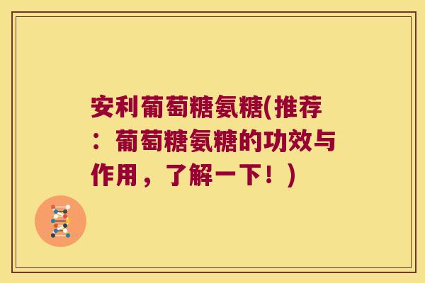 安利葡萄糖氨糖(推荐：葡萄糖氨糖的功效与作用，了解一下！)