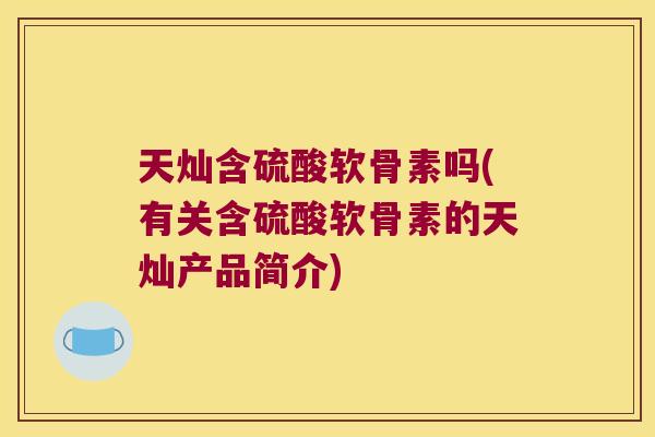 天灿含硫酸软骨素吗(有关含硫酸软骨素的天灿产品简介) 天灿含硫酸软骨素吗(有关含硫酸软骨素的天灿产品简介)