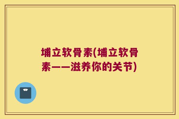 埔立软骨素(埔立软骨素——滋养你的关节)