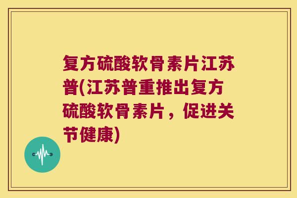 复方硫酸软骨素片江苏普(江苏普重推出复方硫酸软骨素片,促进关节健康) 复方硫酸软骨素片江苏普(江苏普重推出复方硫酸软骨素片,促进关节健康)