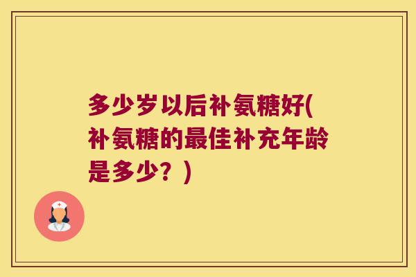 多少岁以后补氨糖好(补氨糖的佳补充年龄是多少?) 多少岁以后补氨糖好(补氨糖的佳补充年龄是多少?)