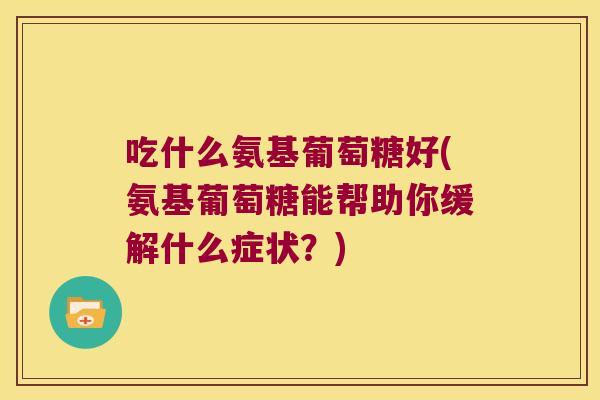 吃什么氨基葡萄糖好(氨基葡萄糖能帮助你缓解什么症状？)