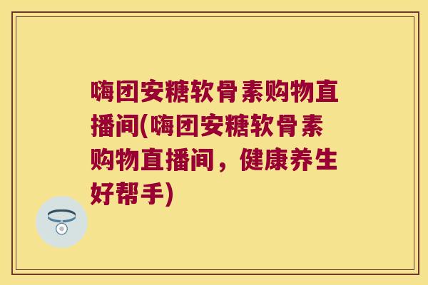 嗨团安糖软骨素购物直播间(嗨团安糖软骨素购物直播间，健康养生好帮手)