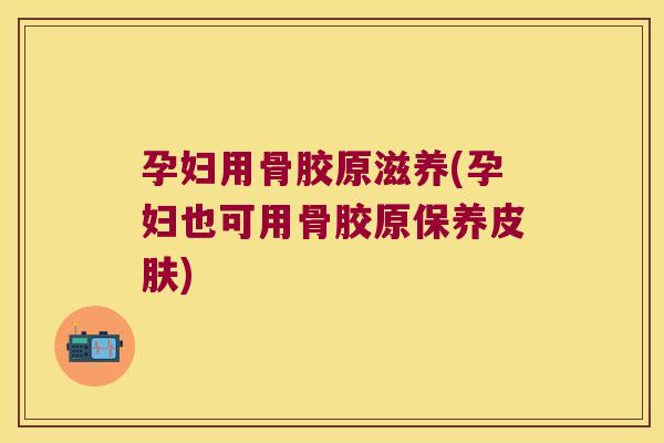 孕妇用骨胶原滋养(孕妇也可用骨胶原保养)