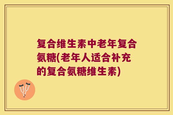 复合维生素中老年复合氨糖(老年人适合补充的复合氨糖维生素)