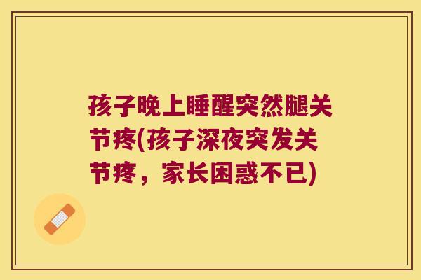 孩子晚上睡醒突然腿关节疼(孩子深夜突发关节疼,家长困惑不已) 孩子晚上睡醒突然腿关节疼(孩子深夜突发关节疼,家长困惑不已)