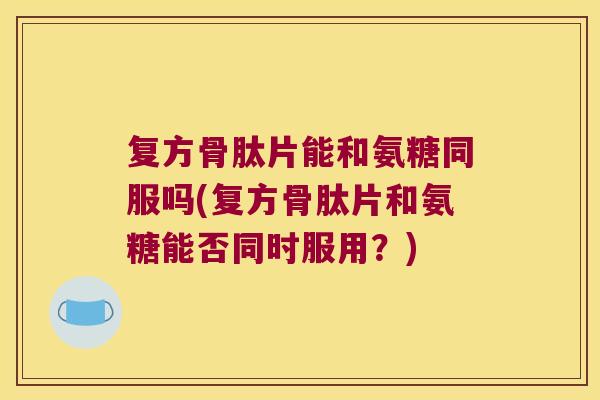 复方骨肽片能和氨糖同服吗(复方骨肽片和氨糖能否同时服用？)