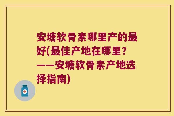 安塘软骨素哪里产的好(佳产地在哪里?——安塘软骨素产地选择指南) 安塘软骨素哪里产的好(佳产地在哪里?——安塘软骨素产地选择指南)