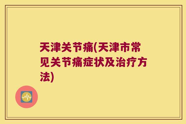 天津关节痛(天津市常见关节痛症状及方法) 天津关节痛(天津市常见关节痛症状及方法)