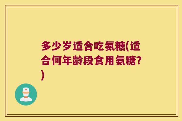 多少岁适合吃氨糖(适合何年龄段食用氨糖？)