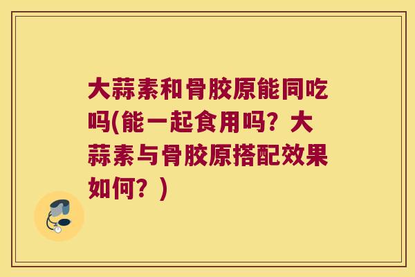 大蒜素和骨胶原能同吃吗(能一起食用吗?大蒜素与骨胶原搭配效果如何?) 大蒜素和骨胶原能同吃吗(能一起食用吗?大蒜素与骨胶原搭配效果如何?)